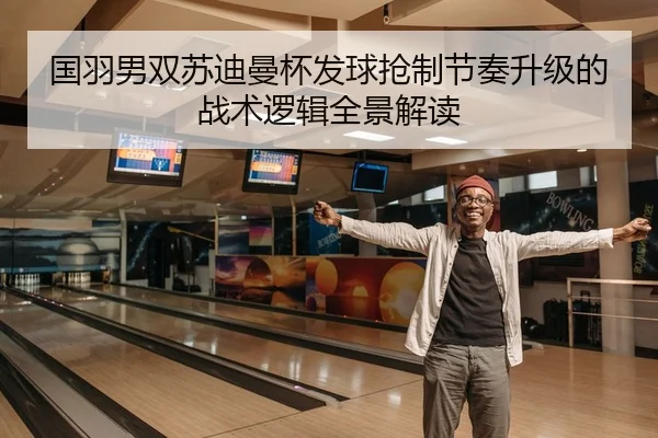 国羽男双苏迪曼杯发球抢制节奏升级的战术逻辑全景解读